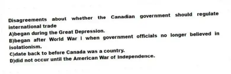 Disagreements about whether the Canadian government should regulate international trade
A)began during the Great Depression.
B)began after World War I when government officials no longer believed in isolationism.
C)date back to before Canada was a country.
D)did not occur until the American War of Independence.