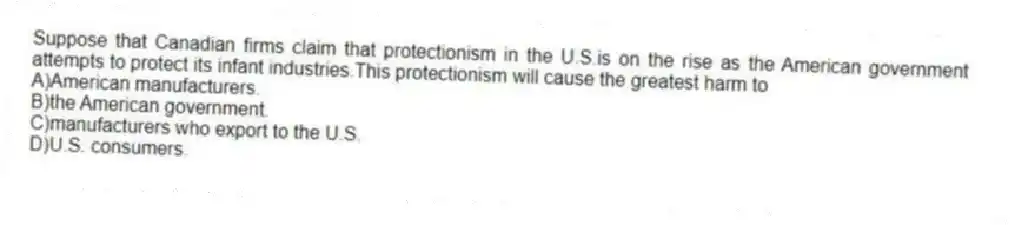 Suppose that Canadian firms claim that protectionism in the U.S.is on the rise as the American government attempts to protect its infant industries.This protectionism will cause the greatest harm to
A)American manufacturers.
B)the American government.
C)manufacturers who export to the U.S.
D)U.S. consumers.