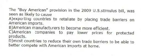 The "Buy American" provision in the 2009 U.S.stimulus bill, was seen as likely to cause
A)exporting countries to retaliate by placing trade barriers on American imports.
B)American manufacturers to become more efficient.
C)American companies to pay lower prices for protected products.
D)most countries to reduce their own trade barriers to be able to better compete with American imports at home.