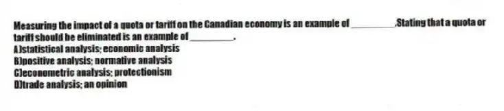 Measuring the impact of a quota or tariff on the Canadian economy is an example of ________.Stating that a quota or tariff should be eliminated is an example of ________.
A)statistical analysis; economic analysis
B)positive analysis; normative analysis
C)econometric analysis; protectionism
D)trade analysis; an opinion