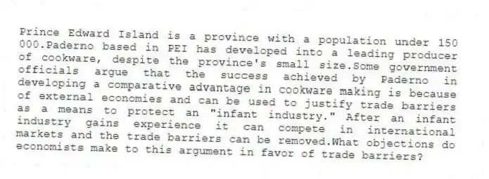 Prince Edward Island is a province with a population under 150 000.Paderno based in PEI has developed into a leading producer of cookware, despite the province's small size.Some government officials argue that the success achieved by Paderno in developing a comparative advantage in cookware making is because of external economies and can be used to justify trade barriers as a means to protect an "infant industry." After an infant industry gains experience it can compete in international markets and the trade barriers can be removed.What objections do economists make to this argument in favor of trade barriers?