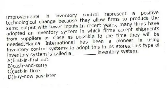 Improvements in inventory control represent a positive technological change because they allow firms to produce the same output with fewer inputs.In recent years, many firms have adopted an inventory system in which firms accept shipments from suppliers as close as possible to the time they will be needed.Magna International has been a pioneer in using inventory control systems to adopt this in its stores.This type of inventory system is called a ________ inventory system.
A)first-in-first-out
B)cash-and-carry
C)just-in-time
D)buy-now-pay-later