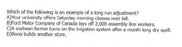 Which of the following is an example of a long run adjustment?
A)Your university offers Saturday morning classes next fall.
B)Ford Motor Company of Canada lays off 2,000 assembly line workers.
C)A soybean farmer turns on the irrigation system after a month long dry spell.
D)Rona builds another store.