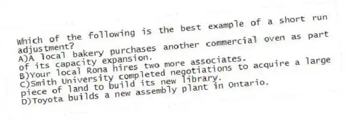 Which of the following is the best example of a short run adjustment?
A)A local bakery purchases another commercial oven as part of its capacity expansion.
B)Your local Rona hires two more associates.
C)Smith University completed negotiations to acquire a large piece of land to build its new library.
D)Toyota builds a new assembly plant in Ontario.
