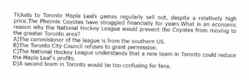 Tickets to Toronto Maple Leafs games regularly sell out, despite a relatively high price.The Pheonix Coyotes have struggled financially for years.What is an economic reason why the National Hockey League would prevent the Coyotes from moving to the greater Toronto area?
A)The commisioner of the league is from the southern US.
B)The Toronto City Council refuses to grant permission.
C)The National Hockey League understands that a new team in Toronto could reduce the Maple Leaf's profits.
D)A second team in Toronto would be too confusing for fans.