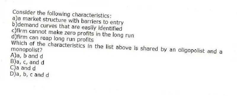 Consider the following characteristics:
a)a market structure with barriers to entry
b)demand curves that are easily identified
c)firm cannot make zero profits in the long run
d)firm can reap long run profits
Which of the characteristics in the list above is shared by an oligopolist and a monopolist?
A)a, b and d
B)a, c, and d
C)a and d
D)a, b, c and d