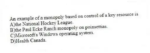 An example of a monopoly based on control of a key resource is
A)the National Hockey League.
B)the Paul Ecke Ranch monopoly on poinsettias.
C)Microsoft's Windows operating system.
D)Health Canada.