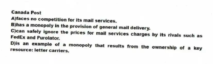 Canada Post
A)faces no competition for its mail services.
B)has a monopoly in the provision of general mail delivery.
C)can safely ignore the prices for mail services charges by its rivals such as FedEx and Purolator.
D)is an example of a monopoly that results from the ownership of a key resource: letter carriers.
