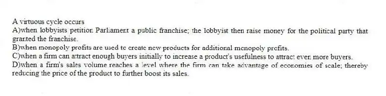 A virtuous cycle occurs
A)when lobbyists petition Parliament a public franchise; the lobbyist then raise money for the political party that granted the franchise.
B)when monopoly profits are used to create new products for additional monopoly profits.
C)when a firm can attract enough buyers initially to increase a product's usefulness to attract even more buyers.
D)when a firm's sales volume reaches a level where the firm can take advantage of economies of scale; thereby reducing the price of the product to further boost its sales.