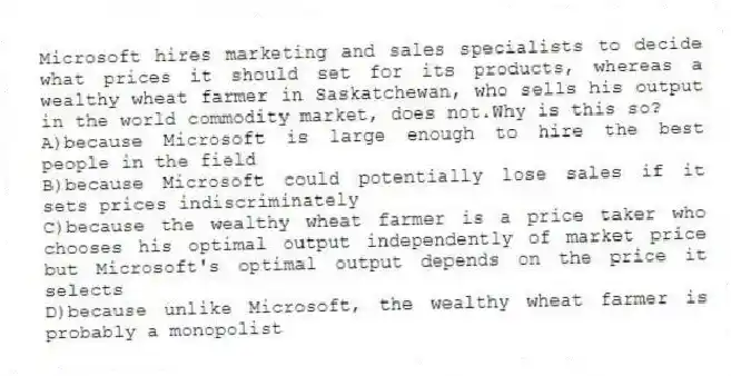Microsoft hires marketing and sales specialists to decide what prices it should set for its products, whereas a wealthy wheat farmer in Saskatchewan, who sells his output in the world commodity market, does not.Why is this so?
A)because Microsoft is large enough to hire the best people in the field
B)because Microsoft could potentially lose sales if it sets prices indiscriminately
C)because the wealthy wheat farmer is a price taker who chooses his optimal output independently of market price but Microsoft's optimal output depends on the price it selects
D)because unlike Microsoft, the wealthy wheat farmer is probably a monopolist