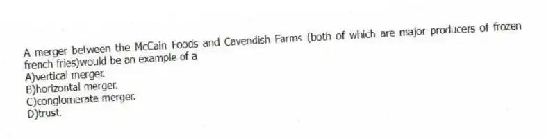A merger between the McCain Foods and Cavendish Farms (both of which are major producers of frozen french fries)would be an example of a
A)vertical merger.
B)horizontal merger.
C)conglomerate merger.
D)trust.