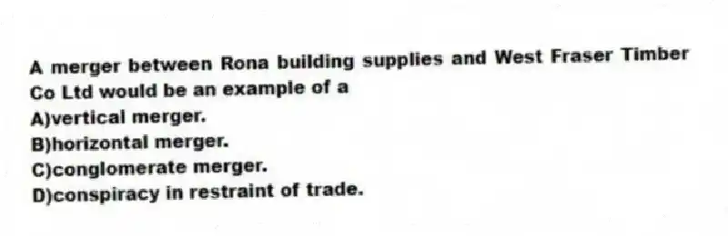 A merger between Rona building supplies and West Fraser Timber Co Ltd would be an example of a
A)vertical merger.
B)horizontal merger.
C)conglomerate merger.
D)conspiracy in restraint of trade.