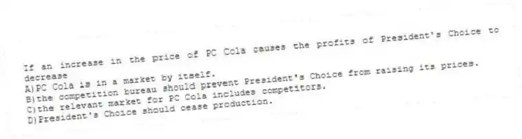 If an increase in the price of PC Cola causes the profits of President's Choice to decrease
A)PC Cola is in a market by itself.
B)the competition bureau should prevent President's Choice from raising its prices.
C)the relevant market for PC Cola includes competitors.
D)President's Choice should cease production.