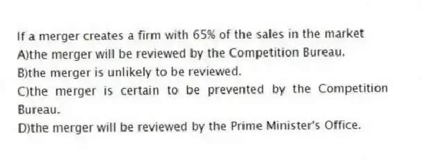 If a merger creates a firm with 65% of the sales in the market
A)the merger will be reviewed by the Competition Bureau.
B)the merger is unlikely to be reviewed.
C)the merger is certain to be prevented by the Competition Bureau.
D)the merger will be reviewed by the Prime Minister's Office.
