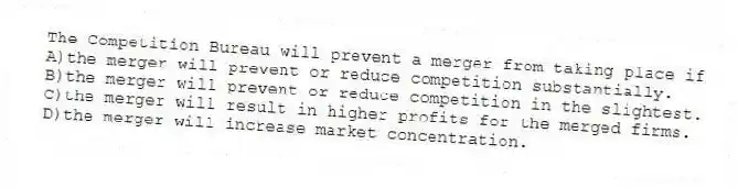The Competition Bureau will prevent a merger from taking place if
A)the merger will prevent or reduce competition substantially.
B)the merger will prevent or reduce competition in the slightest.
C)the merger will result in higher profits for the merged firms.
D)the merger will increase market concentration.