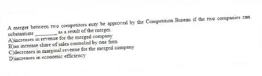 A merger between two competitors may be approved by the Competition Bureau if the two companies can substantiate ________ as a result of the merger.
A)increases in revenue for the merged company
B)an increase share of sales controled by one firm
C)decreases in marginal revenue for the merged company
D)increases in economic efficiency