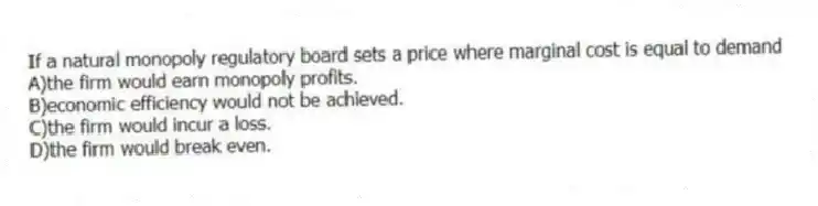 If a natural monopoly regulatory board sets a price where marginal cost is equal to demand
A)the firm would earn monopoly profits.
B)economic efficiency would not be achieved.
C)the firm would incur a loss.
D)the firm would break even.