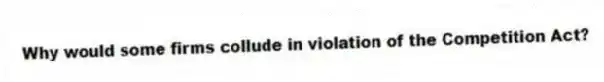 Why would some firms collude in violation of the Competition Act?