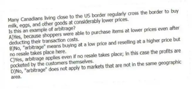 Many Canadians living close to the US border regularly cross the border to buy milk, eggs, and other goods at considerably lower prices.
Is this an example of arbitrage?
A)Yes, because shoppers were able to purchase items at lower prices even after deducting their transaction costs.
B)No, "arbitrage" means buying at a low price and reselling at a higher price but no resale takes place here.
C)Yes, arbitrage applies even if no resale takes place; in this case the profits are pocketed by the customers themselves.
D)No, "arbitrage" does not apply to markets that are not in the same geographic area.