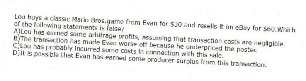 Lou buys a classic Mario Bros.game from Evan for $30 and resells it on eBay for $60.Which of the following statements is false?
A)Lou has earned some arbitrage profits, assuming that transaction costs are negligible.
B)The transaction has made Evan worse off because he underpriced the poster.
C)Lou has probably incurred some costs in connection with this sale.
D)It is possible that Evan has earned some producer surplus from this transaction.