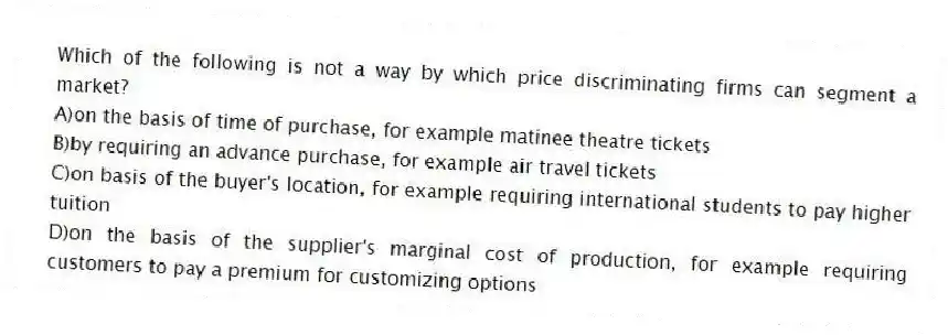 Which of the following is not a way by which price discriminating firms can segment a market?
A)on the basis of time of purchase, for example matinee theatre tickets
B)by requiring an advance purchase, for example air travel tickets
C)on basis of the buyer's location, for example requiring international students to pay higher tuition
D)on the basis of the supplier's marginal cost of production, for example requiring customers to pay a premium for customizing options