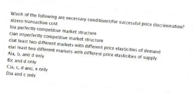 Which of the following are necessary condition(s)for successful price discrimination?
a)zero transaction cost
b)a perfectly competitive market structure
c)an imperfectly competitive market structure
d)at least two different markets with different price elasticities of demand
e)at least two different markets with different price elasticities of supply
A)a, b, and d only
B)c and d only
C)a, c, d and, e only
D)a and c only