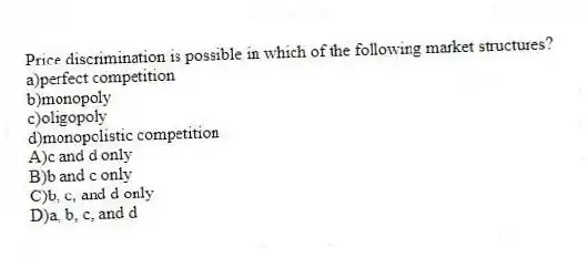 Price discrimination is possible in which of the following market structures?
a)perfect competition
b)monopoly
c)oligopoly
d)monopolistic competition
A)c and d only
B)b and c only
C)b, c, and d only
D)a, b, c, and d