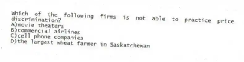 Which of the following firms is not able to practice price discrimination?
A)movie theaters
B)commercial airlines
C)cell phone companies
D)the largest wheat farmer in Saskatchewan