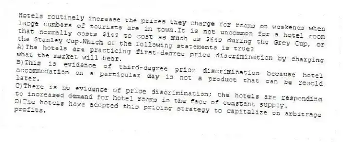 Hotels routinely increase the prices they charge for rooms on weekends when large numbers of tourists are in town.It is not uncommon for a hotel room that normally costs $149 to cost as much as $649 during the Grey Cup, or the Stanley Cup.Which of the following statements is true?
A)The hotels are practicing first-degree price discrimination by charging what the market will bear.
B)This is evidence of third-degree price discrimination because hotel accommodation on a particular day is not a product that can be resold later.
C)There is no evidence of price discrimination; the hotels are responding to increased demand for hotel rooms in the face of constant supply.
D)The hotels have adopted this pricing strategy to capitalize on arbitrage profits.