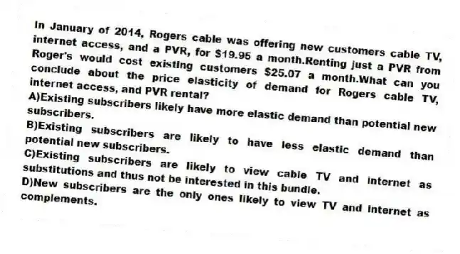 In January of 2014, Rogers cable was offering new customers cable TV, internet access, and a PVR, for $19.95 a month.Renting just a PVR from Roger's would cost existing customers $25.07 a month.What can you conclude about the price elasticity of demand for Rogers cable TV, internet access, and PVR rental?
A)Existing subscribers likely have more elastic demand than potential new subscribers.
B)Existing subscribers are likely to have less elastic demand than potential new subscribers.
C)Existing subscribers are likely to view cable TV and internet as substitutions and thus not be interested in this bundle.
D)New subscribers are the only ones likely to view TV and internet as complements.