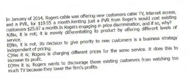 In January of 2014, Rogers cable was offering new customers cable TV, internet access, and a PVR, for $19.95 a month.Renting just a PVR from Roger's would cost existing customers $25.07 a month.Is Rogers engaging in price discrimination, and if so, why?
A)No, it is not; it is merely differentiating its product by offering different levels of service.
B)No, it is not. Its decision to give priority to new customers is a business strategy independent of pricing.
C)Yes it is; Rogers is charging different prices for the same service. It does this to increase its profit.
D)Yes it is; Rogers wants to discourage those existing customers from watching too much TV because they lower the firm's profits.