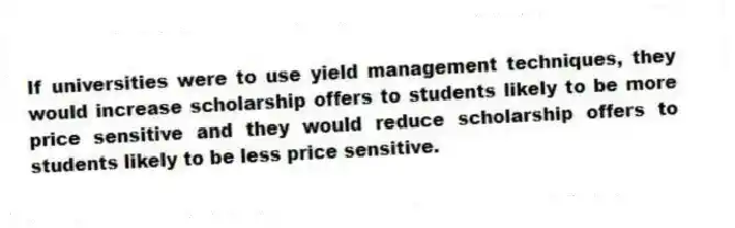 If universities were to use yield management techniques, they would increase scholarship offers to students likely to be more price sensitive and they would reduce scholarship offers to students likely to be less price sensitive.