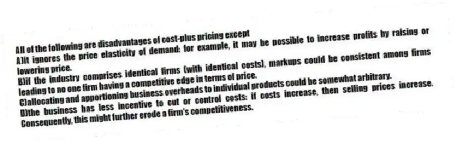 All of the following are disadvantages of cost-plus pricing except
A)it ignores the price elasticity of demand: for example, it may be possible to increase profits by raising or lowering price.
B)if the industry comprises identical firms (with identical costs), markups could be consistent among firms leading to no one firm having a competitive edge in terms of price.
C)allocating and apportioning business overheads to individual products could be somewhat arbitrary.
D)the business has less incentive to cut or control costs: if costs increase, then selling prices increase. Consequently, this might further erode a firm's competitiveness.