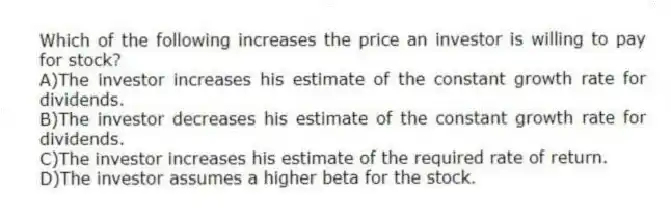 Which of the following increases the price an investor is willing to pay for stock?
A)The investor increases his estimate of the constant growth rate for dividends.
B)The investor decreases his estimate of the constant growth rate for dividends.
C)The investor increases his estimate of the required rate of return.
D)The investor assumes a higher beta for the stock.