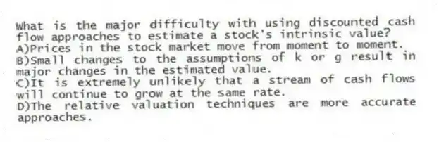 What is the major difficulty with using discounted cash flow approaches to estimate a stock's intrinsic value?
A)Prices in the stock market move from moment to moment.
B)Small changes to the assumptions of k or g result in major changes in the estimated value.
C)It is extremely unlikely that a stream of cash flows will continue to grow at the same rate.
D)The relative valuation techniques are more accurate approaches.