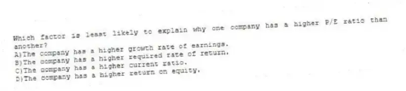 Which factor is least likely to explain why one company has a higher P/E ratio than another?
A)The company has a higher growth rate of earnings.
B)The company has a higher required rate of return.
C)The company has a higher current ratio.
D)The company has a higher return on equity.