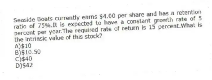 Seaside Boats currently earns $4.00 per share and has a retention ratio of 75%.It is expected to have a constant growth rate of 5 percent per year.The required rate of return is 15 percent.What is the intrinsic value of this stock?
A)$10
B)$10.50
C)$40
D)$42