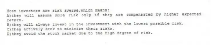 Most investors are risk averse,which means:
A)they will assume more risk only if they are compensated by higher expected return.
B)they will always invest in the investment with the lowest possible risk.
C)they actively seek to minimize their risks.
D)they avoid the stock market due to the high degree of risk.