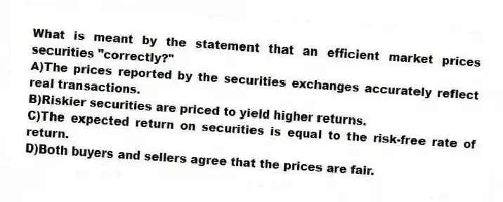 What is meant by the statement that an efficient market prices securities "correctly?"
A)The prices reported by the securities exchanges accurately reflect real transactions.
B)Riskier securities are priced to yield higher returns.
C)The expected return on securities is equal to the risk-free rate of return.
D)Both buyers and sellers agree that the prices are fair.