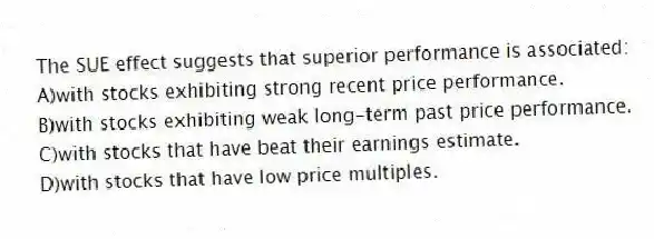 The SUE effect suggests that superior performance is associated:
A)with stocks exhibiting strong recent price performance.
B)with stocks exhibiting weak long-term past price performance.
C)with stocks that have beat their earnings estimate.
D)with stocks that have low price multiples.