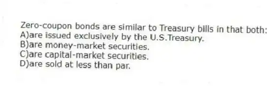 Zero-coupon bonds are similar to Treasury bills in that both:
A)are issued exclusively by the U.S.Treasury.
B)are money-market securities.
C)are capital-market securities.
D)are sold at less than par.