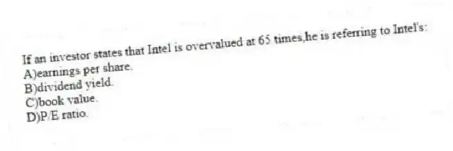 If an investor states that Intel is overvalued at 65 times,he is referring to Intel's:
A)earnings per share.
B)dividend yield.
C)book value.
D)P/E ratio.