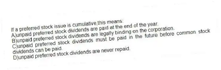 If a preferred stock issue is cumulative,this means:
A)unpaid preferred stock dividends are paid at the end of the year.
B)unpaid preferred stock dividends are legally binding on the corporation.
C)unpaid preferred stock dividends must be paid in the future before common stock dividends can be paid.
D)unpaid preferred stock dividends are never repaid.