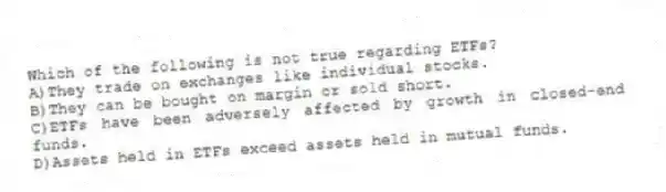 Which of the following is not true regarding ETFs?
A)They trade on exchanges like individual stocks.
B)They can be bought on margin or sold short.
C)ETFs have been adversely affected by growth in closed-end funds.
D)Assets held in ETFs exceed assets held in mutual funds.