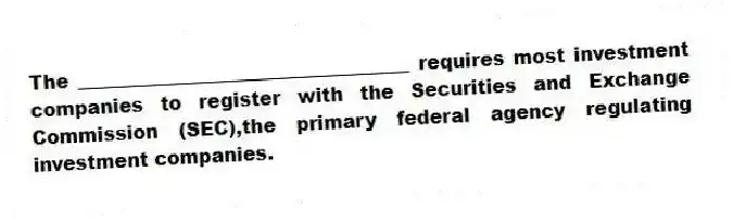 The ___________________________________ requires most investment companies to register with the Securities and Exchange Commission (SEC),the primary federal agency regulating investment companies.