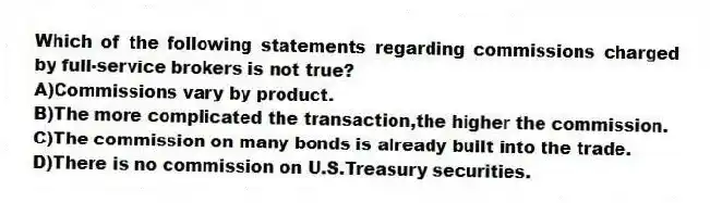 Which of the following statements regarding commissions charged by full-service brokers is not true?
A)Commissions vary by product.
B)The more complicated the transaction,the higher the commission.
C)The commission on many bonds is already built into the trade.
D)There is no commission on U.S.Treasury securities.