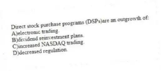 Direct stock purchase programs (DSPs)are an outgrowth of:
A)electronic trading.
B)dividend reinvestment plans.
C)increased NASDAQ trading.
D)decreased regulation.