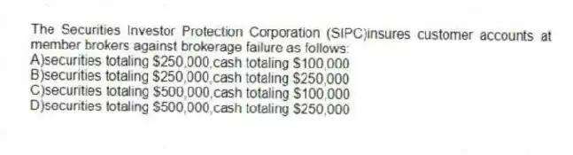 The Securities Investor Protection Corporation (SIPC)insures customer accounts at member brokers against brokerage failure as follows:
A)securities totaling $250,000,cash totaling $100,000
B)securities totaling $250,000,cash totaling $250,000
C)securities totaling $500,000,cash totaling $100,000
D)securities totaling $500,000,cash totaling $250,000
