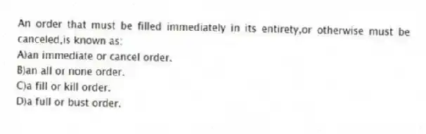An order that must be filled immediately in its entirety,or otherwise must be canceled,is known as:
A)an immediate or cancel order.
B)an all or none order.
C)a fill or kill order.
D)a full or bust order.