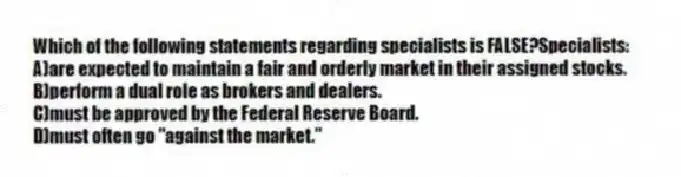 Which of the following statements regarding specialists is FALSE?Specialists:
A)are expected to maintain a fair and orderly market in their assigned stocks.
B)perform a dual role as brokers and dealers.
C)must be approved by the Federal Reserve Board.
D)must often go "against the market."